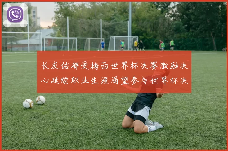 长友佑都受梅西世界杯决赛激励决心延续职业生涯渴望参与世界杯决赛