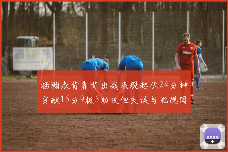 杨瀚森背靠背出战表现起伏24分钟贡献15分9板5助攻但失误与犯规同样引人关注